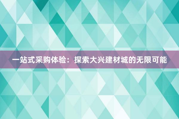 一站式采购体验：探索大兴建材城的无限可能