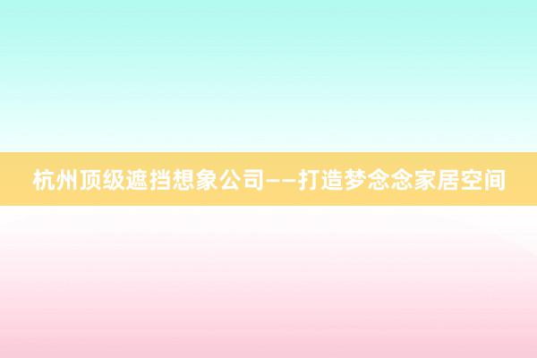 杭州顶级遮挡想象公司——打造梦念念家居空间