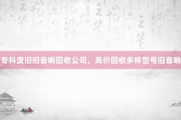专科废旧旧音响回收公司，高价回收多样型号旧音响