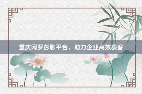 重庆网罗彭胀平台，助力企业高效获客
