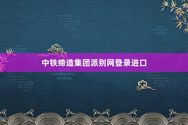 中铁缔造集团派别网登录进口