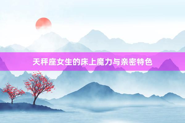 天秤座女生的床上魔力与亲密特色