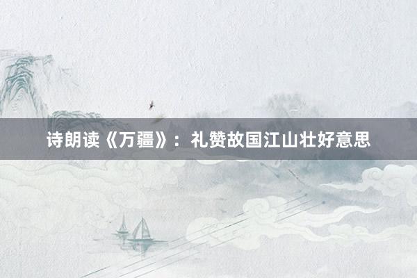 诗朗读《万疆》：礼赞故国江山壮好意思