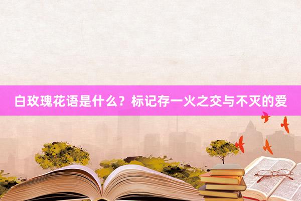 白玫瑰花语是什么？标记存一火之交与不灭的爱