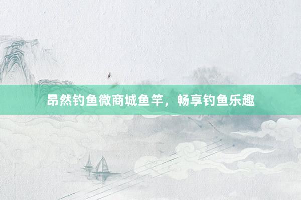 昂然钓鱼微商城鱼竿，畅享钓鱼乐趣