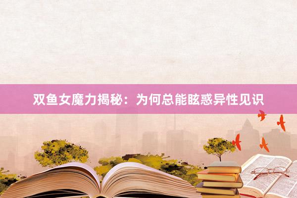 双鱼女魔力揭秘：为何总能眩惑异性见识